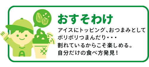 「おすそわけ」アイスにトッピング、おつまみとしてポリポリつまんだり・・・割れているからこそ楽しめる。自分だけの食べ方発見！