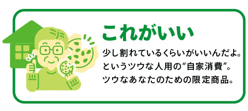 「これがいい」少し割れているくらいがいいんだよ。というツウな人用の“自家消費”。ツウなあなたのための限定商品。