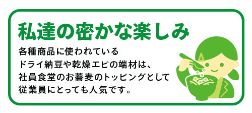 「私たちの密かな楽しみ」各種商品に使われているドライ納豆や乾燥エビの端材は、社員食堂のお蕎麦のトッピングとして従業員にとっても人気です。